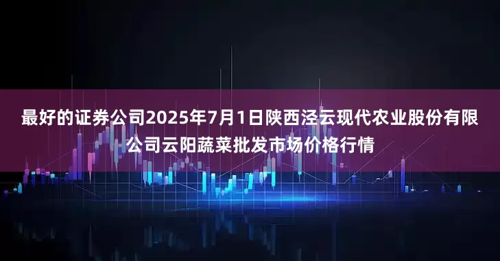 最好的证券公司2025年7月1日陕西泾云现代农业股份有限公司云阳蔬菜批发市场价格行情