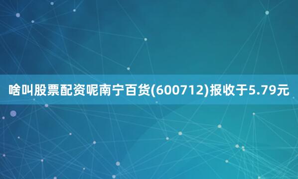 啥叫股票配资呢南宁百货(600712)报收于5.79元