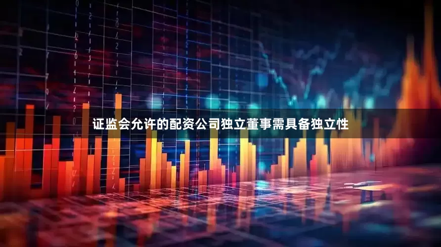 证监会允许的配资公司独立董事需具备独立性