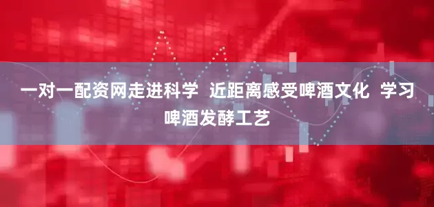 一对一配资网走进科学  近距离感受啤酒文化  学习啤酒发酵工艺