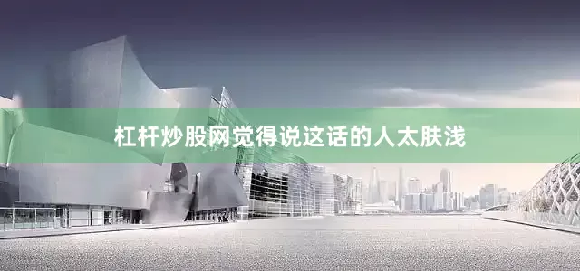 杠杆炒股网觉得说这话的人太肤浅